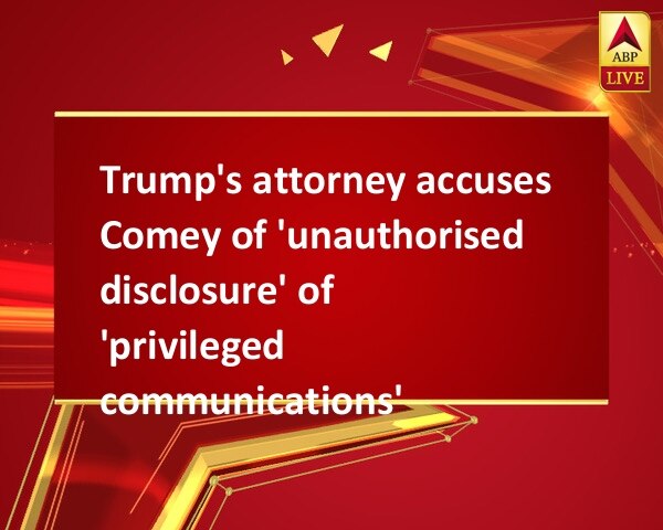 Trump's attorney accuses Comey of 'unauthorised disclosure' of 'privileged communications' Trump's attorney accuses Comey of 'unauthorised disclosure' of 'privileged communications'