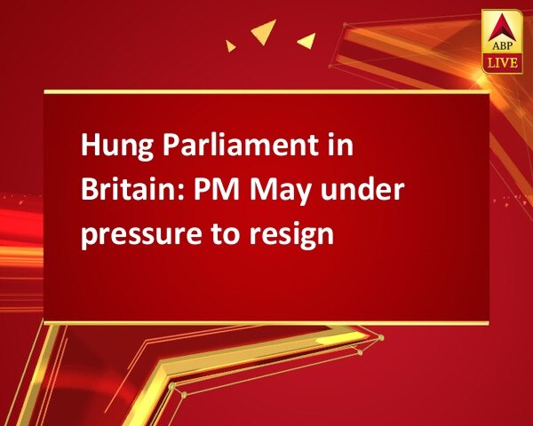 Hung Parliament in Britain: PM May under pressure to resign Hung Parliament in Britain: PM May under pressure to resign