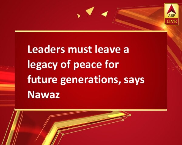 Leaders must leave a legacy of peace for future generations, says Nawaz Leaders must leave a legacy of peace for future generations, says Nawaz