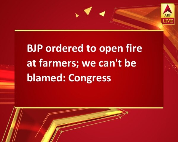 BJP ordered to open fire at farmers; we can't be blamed: Congress BJP ordered to open fire at farmers; we can't be blamed: Congress