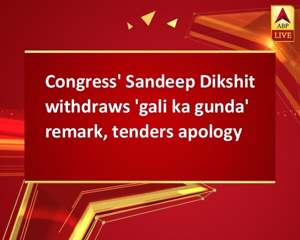 Congress' Sandeep Dikshit withdraws 'gali ka gunda' remark, tenders apology  Congress' Sandeep Dikshit withdraws 'gali ka gunda' remark, tenders apology