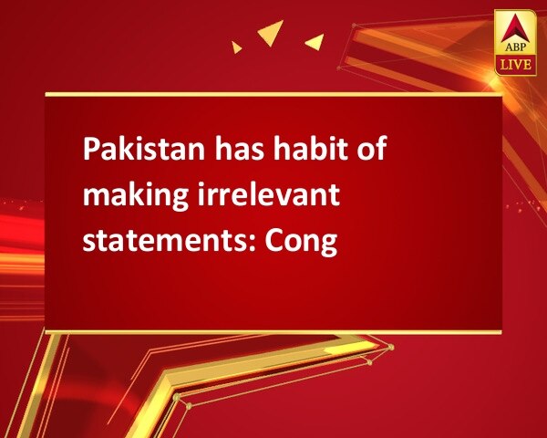 Pakistan has habit of making irrelevant statements: Cong Pakistan has habit of making irrelevant statements: Cong