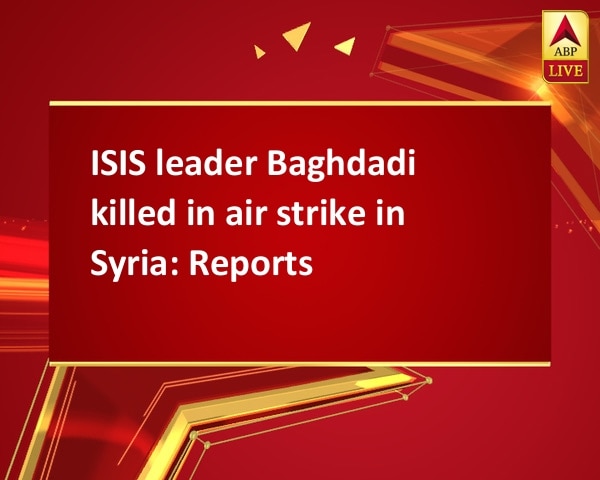 ISIS leader Baghdadi killed in air strike in Syria: Reports ISIS leader Baghdadi killed in air strike in Syria: Reports