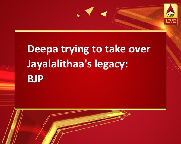 Deepa trying to take over Jayalalithaa's legacy: BJP Deepa trying to take over Jayalalithaa's legacy: BJP