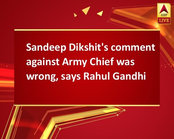 Sandeep Dikshit's comment against Army Chief was wrong, says Rahul Gandhi Sandeep Dikshit's comment against Army Chief was wrong, says Rahul Gandhi