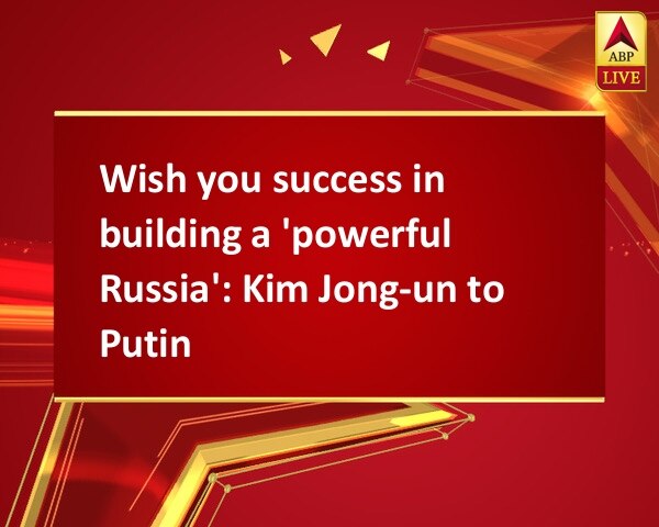 Wish you success in building a 'powerful Russia': Kim Jong-un to Putin Wish you success in building a 'powerful Russia': Kim Jong-un to Putin