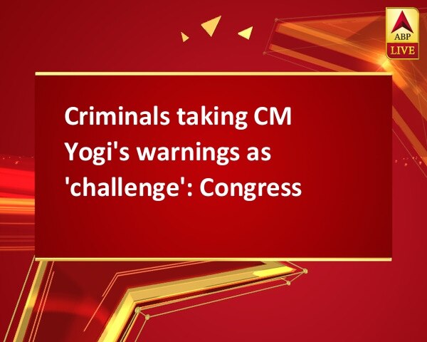 Criminals taking CM Yogi's warnings as 'challenge': Congress Criminals taking CM Yogi's warnings as 'challenge': Congress