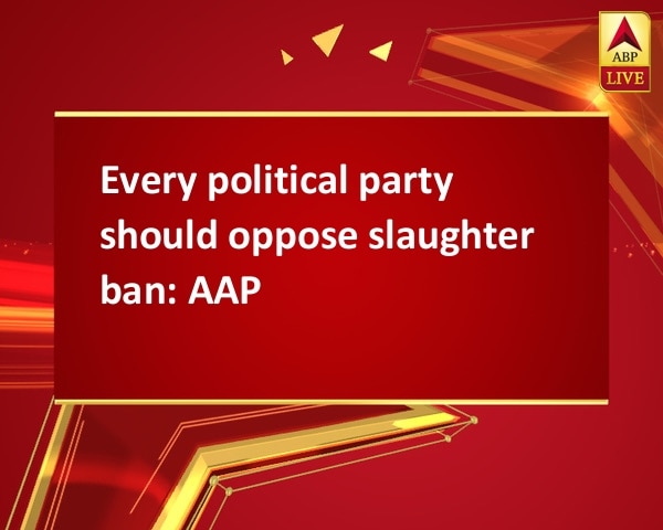 Every political party should oppose slaughter ban: AAP Every political party should oppose slaughter ban: AAP