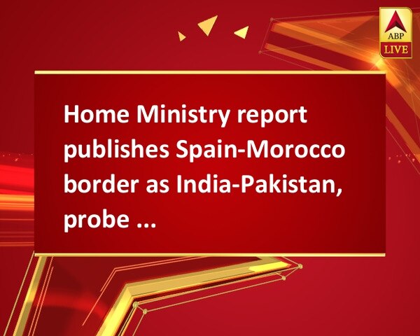 Home Ministry report publishes Spain-Morocco border as India-Pakistan, probe ordered Home Ministry report publishes Spain-Morocco border as India-Pakistan, probe ordered