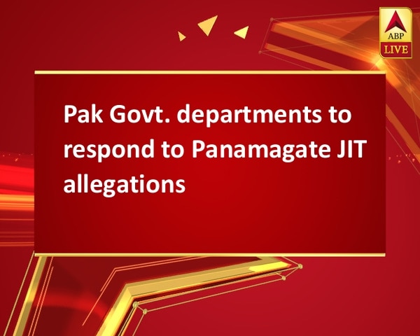 Pak Govt. departments to respond to Panamagate JIT allegations Pak Govt. departments to respond to Panamagate JIT allegations