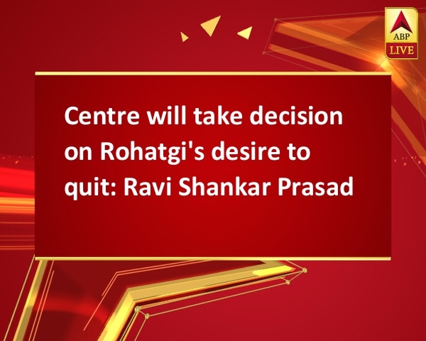 Centre will take decision on Rohatgi's desire to quit: Ravi Shankar Prasad Centre will take decision on Rohatgi's desire to quit: Ravi Shankar Prasad