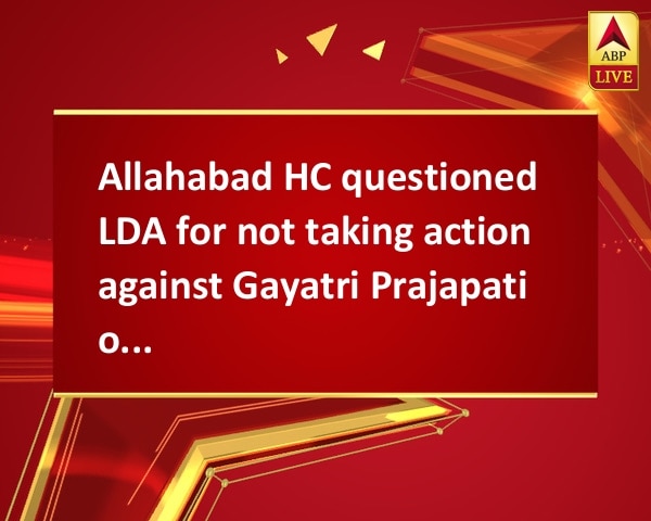 Allahabad HC questioned LDA for not taking action against Gayatri Prajapati on illegal construction Allahabad HC questioned LDA for not taking action against Gayatri Prajapati on illegal construction