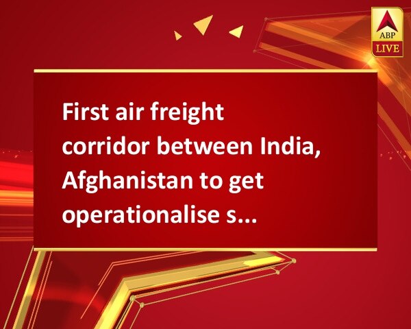 First air freight corridor between India, Afghanistan to get operationalise soon First air freight corridor between India, Afghanistan to get operationalise soon