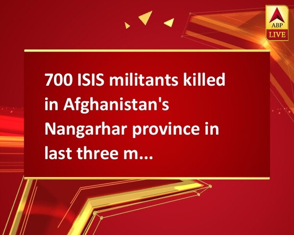 700 ISIS militants killed in Afghanistan's Nangarhar province in last three months 700 ISIS militants killed in Afghanistan's Nangarhar province in last three months