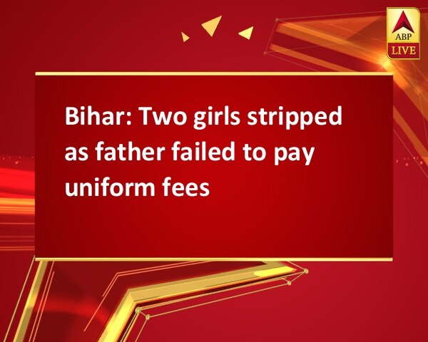 Bihar: Two girls stripped as father failed to pay uniform fees Bihar: Two girls stripped as father failed to pay uniform fees