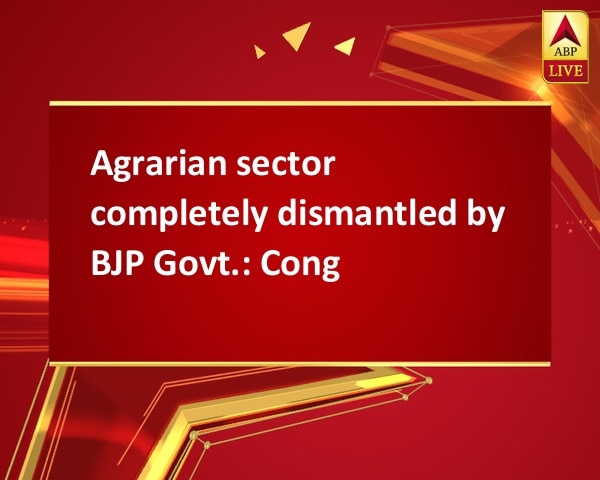 Agrarian sector completely dismantled by BJP Govt.: Cong Agrarian sector completely dismantled by BJP Govt.: Cong
