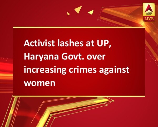 Activist lashes at UP, Haryana Govt. over increasing crimes against women Activist lashes at UP, Haryana Govt. over increasing crimes against women