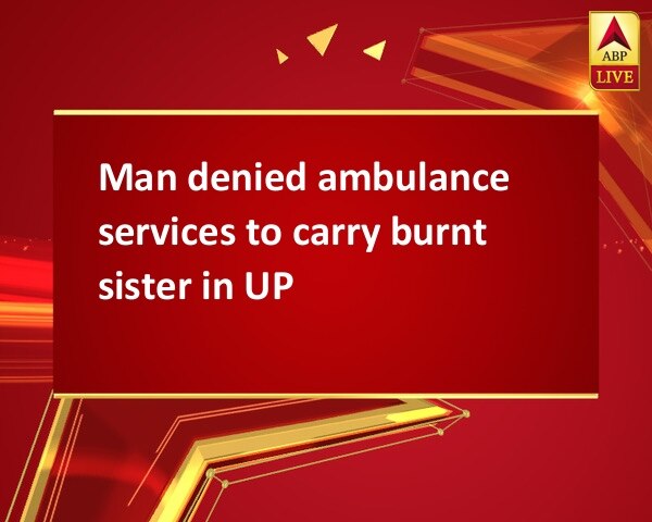 Man denied ambulance services to carry burnt sister in UP Man denied ambulance services to carry burnt sister in UP