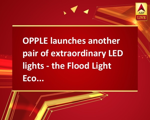 OPPLE launches another pair of extraordinary LED lights - the Flood Light EcoMax II, SpotLight HJ OPPLE launches another pair of extraordinary LED lights - the Flood Light EcoMax II, SpotLight HJ