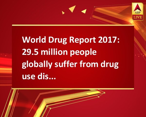 World Drug Report 2017: 29.5 million people globally suffer from drug use disorders World Drug Report 2017: 29.5 million people globally suffer from drug use disorders