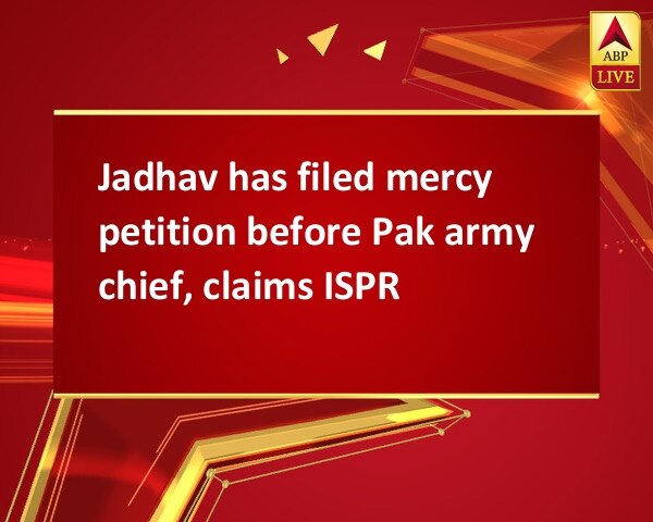 Jadhav has filed mercy petition before Pak army chief, claims ISPR Jadhav has filed mercy petition before Pak army chief, claims ISPR