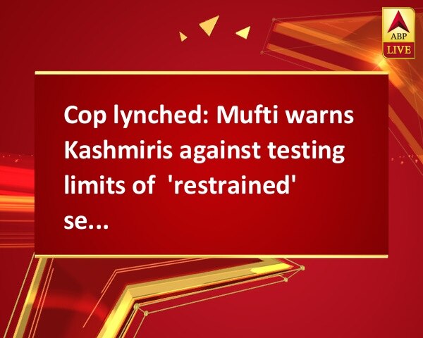 Cop lynched: Mufti warns Kashmiris against testing limits of  'restrained' security forces Cop lynched: Mufti warns Kashmiris against testing limits of  'restrained' security forces