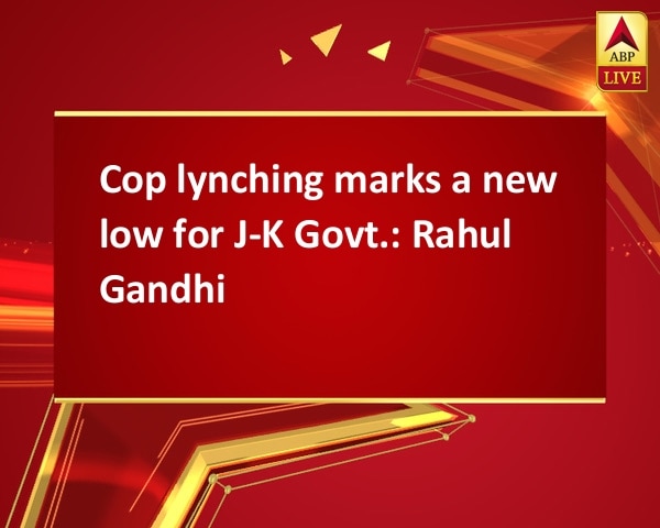Cop lynching marks a new low for J-K Govt.: Rahul Gandhi Cop lynching marks a new low for J-K Govt.: Rahul Gandhi