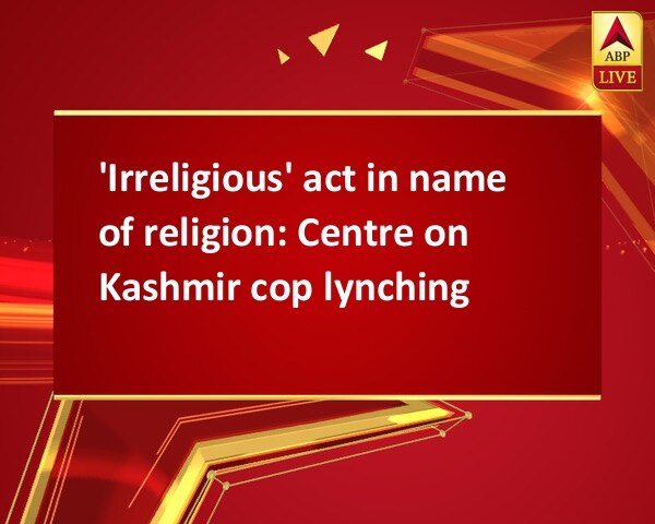 'Irreligious' act in name of religion: Centre on Kashmir cop lynching 'Irreligious' act in name of religion: Centre on Kashmir cop lynching