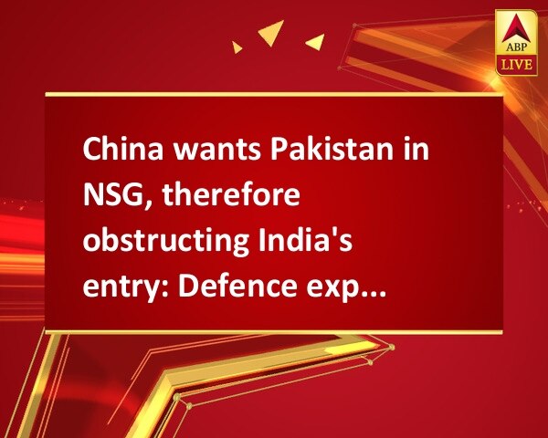 China wants Pakistan in NSG, therefore obstructing India's entry: Defence experts China wants Pakistan in NSG, therefore obstructing India's entry: Defence experts