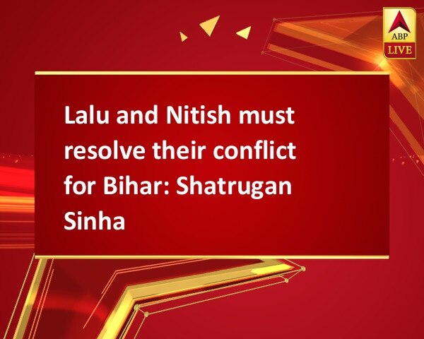 Lalu and Nitish must resolve their conflict for Bihar: Shatrugan Sinha Lalu and Nitish must resolve their conflict for Bihar: Shatrugan Sinha