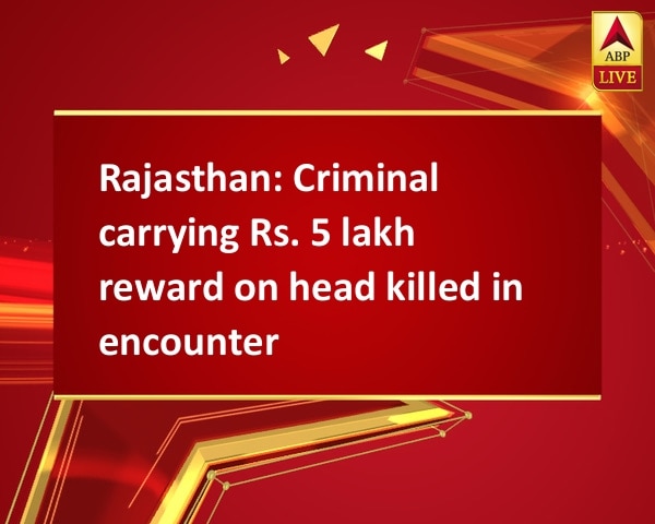Rajasthan: Criminal carrying Rs. 5 lakh reward on head killed in encounter Rajasthan: Criminal carrying Rs. 5 lakh reward on head killed in encounter