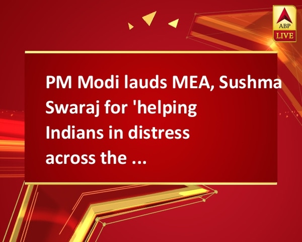 PM Modi lauds MEA, Sushma Swaraj for 'helping Indians in distress across the globe' PM Modi lauds MEA, Sushma Swaraj for 'helping Indians in distress across the globe'