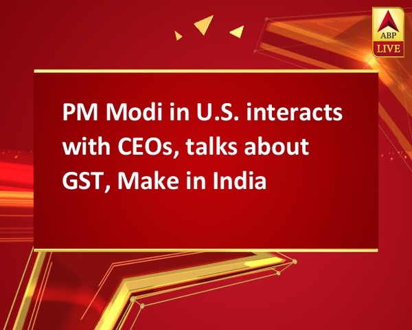 PM Modi in U.S. interacts with CEOs, talks about GST, Make in India PM Modi in U.S. interacts with CEOs, talks about GST, Make in India