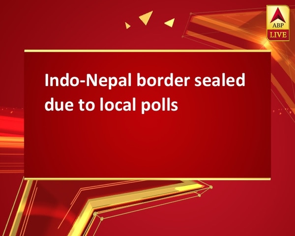 Indo-Nepal border sealed due to local polls Indo-Nepal border sealed due to local polls