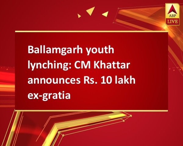 Ballamgarh youth lynching: CM Khattar announces Rs. 10 lakh ex-gratia Ballamgarh youth lynching: CM Khattar announces Rs. 10 lakh ex-gratia