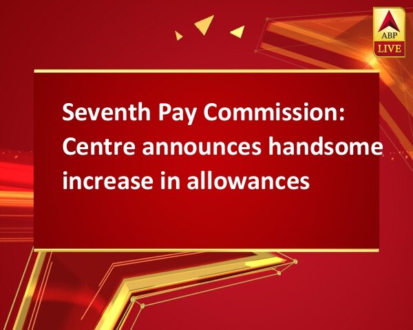 Seventh Pay Commission: Centre announces handsome increase in allowances Seventh Pay Commission: Centre announces handsome increase in allowances