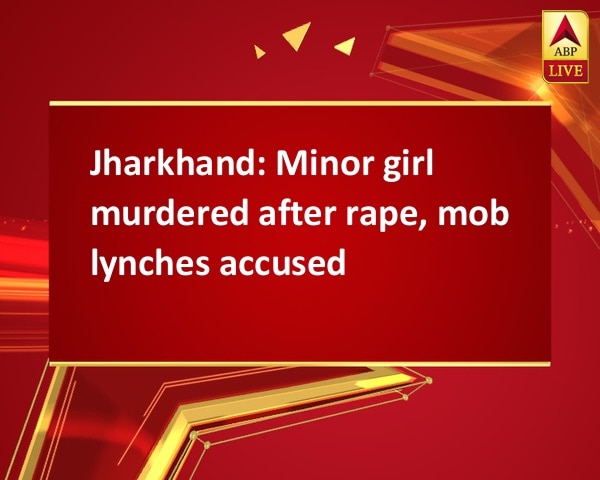 Jharkhand: Minor girl murdered after rape, mob lynches accused Jharkhand: Minor girl murdered after rape, mob lynches accused