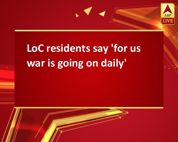 LoC residents say 'for us war is going on daily' LoC residents say 'for us war is going on daily'