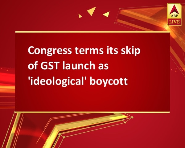 Congress terms its skip of GST launch as 'ideological' boycott Congress terms its skip of GST launch as 'ideological' boycott