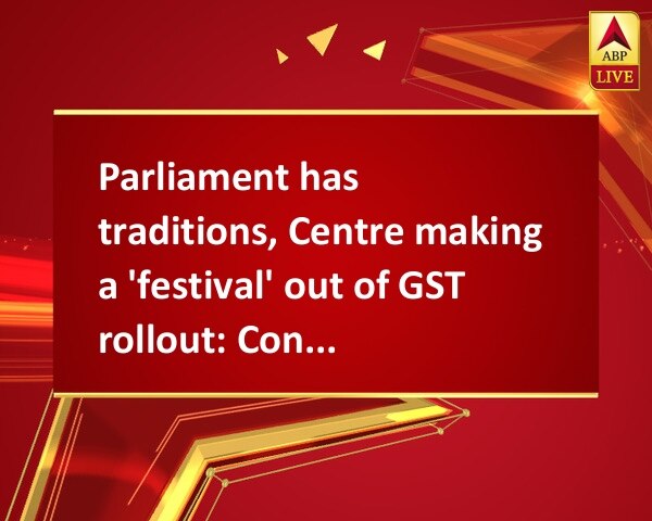 Parliament has traditions, Centre making a 'festival' out of GST rollout: Congress Parliament has traditions, Centre making a 'festival' out of GST rollout: Congress
