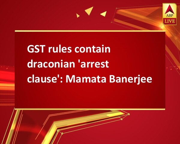 GST rules contain draconian 'arrest clause': Mamata Banerjee GST rules contain draconian 'arrest clause': Mamata Banerjee