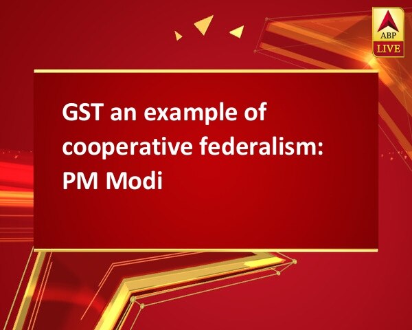 GST an example of cooperative federalism: PM Modi GST an example of cooperative federalism: PM Modi