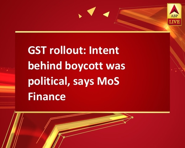 GST rollout: Intent behind boycott was political, says MoS Finance GST rollout: Intent behind boycott was political, says MoS Finance