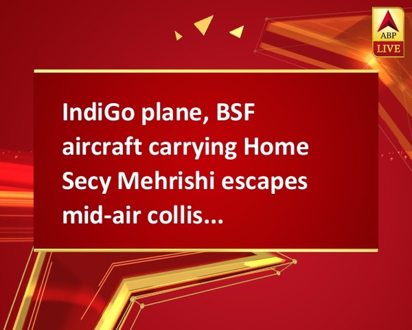 IndiGo plane, BSF aircraft carrying Home Secy Mehrishi escapes mid-air collision IndiGo plane, BSF aircraft carrying Home Secy Mehrishi escapes mid-air collision