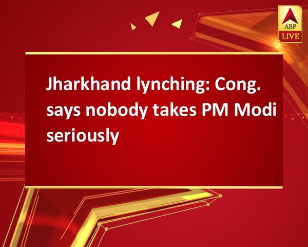 Jharkhand lynching: Cong. says nobody takes PM Modi seriously Jharkhand lynching: Cong. says nobody takes PM Modi seriously