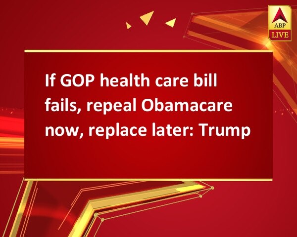 If GOP health care bill fails, repeal Obamacare now, replace later: Trump