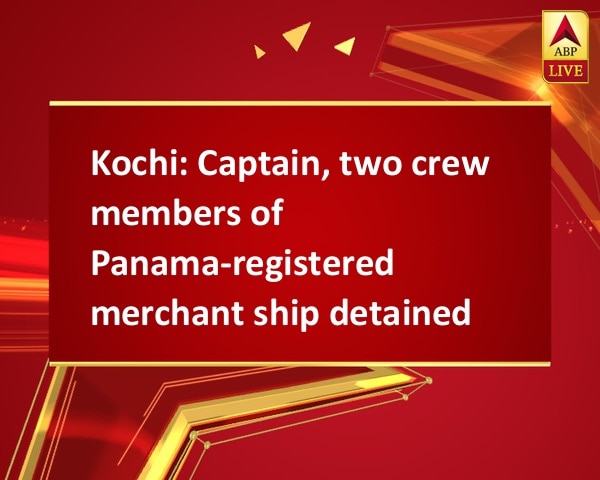Kochi: Captain, two crew members of Panama-registered merchant ship detained Kochi: Captain, two crew members of Panama-registered merchant ship detained