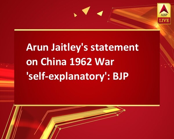 Arun Jaitley's statement on China 1962 War 'self-explanatory': BJP Arun Jaitley's statement on China 1962 War 'self-explanatory': BJP