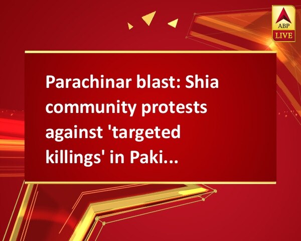 Parachinar blast: Shia community protests against 'targeted killings' in Pakistan  Parachinar blast: Shia community protests against 'targeted killings' in Pakistan