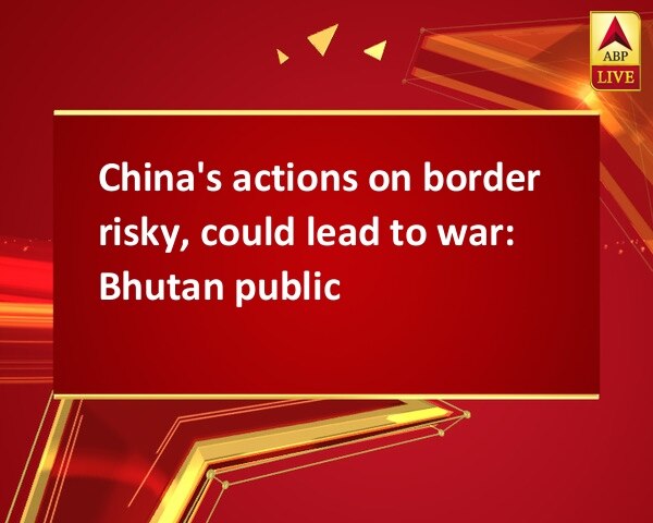 China's actions on border risky, could lead to war: Bhutan public China's actions on border risky, could lead to war: Bhutan public